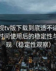 可可影视tv版下载到底适不适合长期用？长时间使用后的稳定性与加载表现（稳定性观察）