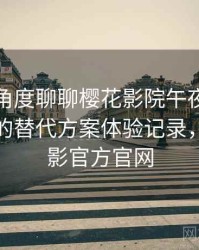 从用户角度聊聊樱花影院午夜：资源失效时的替代方案体验记录，樱花电影官方官网