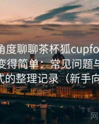 从用户角度聊聊茶杯狐cupfox努力让找电影变得简单：常见问题与应对方式的整理记录（新手向）