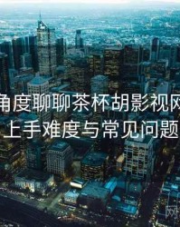 从用户角度聊聊茶杯胡影视网官：新用户上手难度与常见问题整理