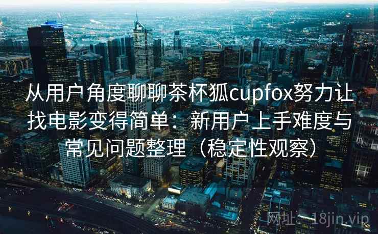 从用户角度聊聊茶杯狐cupfox努力让找电影变得简单：新用户上手难度与常见问题整理（稳定性观察）