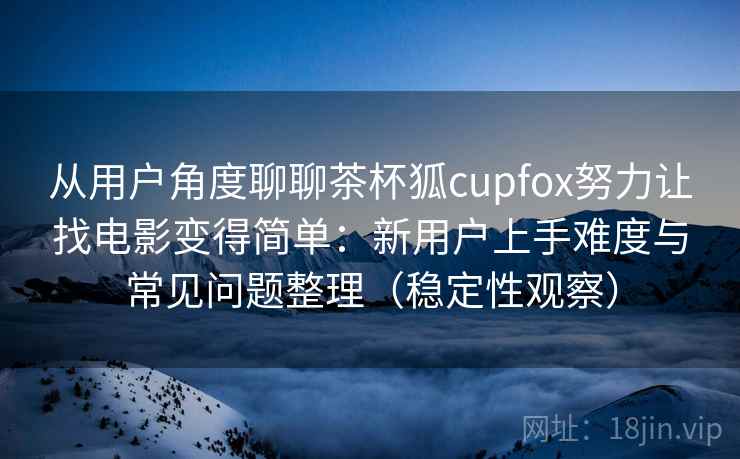 从用户角度聊聊茶杯狐cupfox努力让找电影变得简单：新用户上手难度与常见问题整理（稳定性观察）