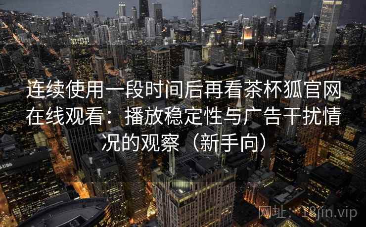 连续使用一段时间后再看茶杯狐官网在线观看：播放稳定性与广告干扰情况的观察（新手向）