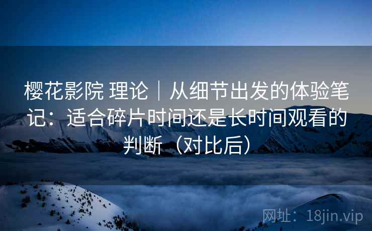 樱花影院 理论｜从细节出发的体验笔记：适合碎片时间还是长时间观看的判断（对比后）