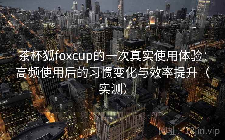 茶杯狐foxcup的一次真实使用体验：高频使用后的习惯变化与效率提升（实测）