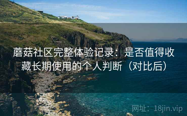 蘑菇社区完整体验记录：是否值得收藏长期使用的个人判断（对比后）