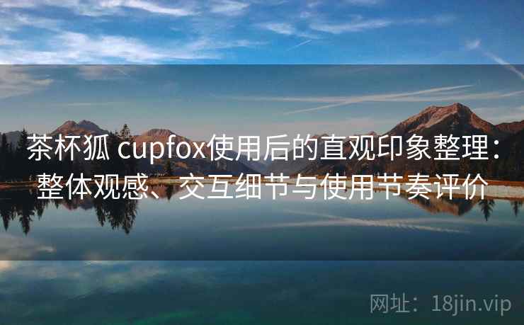 茶杯狐 cupfox使用后的直观印象整理：整体观感、交互细节与使用节奏评价