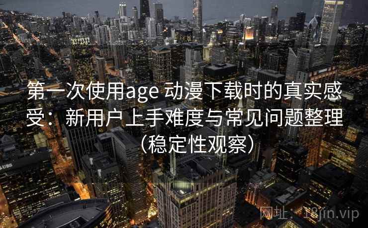 第一次使用age 动漫下载时的真实感受：新用户上手难度与常见问题整理（稳定性观察）