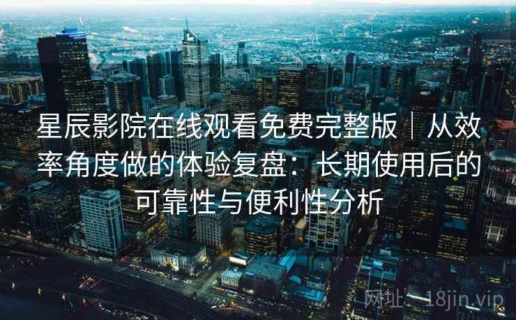 星辰影院在线观看免费完整版｜从效率角度做的体验复盘：长期使用后的可靠性与便利性分析