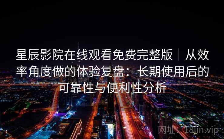 星辰影院在线观看免费完整版｜从效率角度做的体验复盘：长期使用后的可靠性与便利性分析