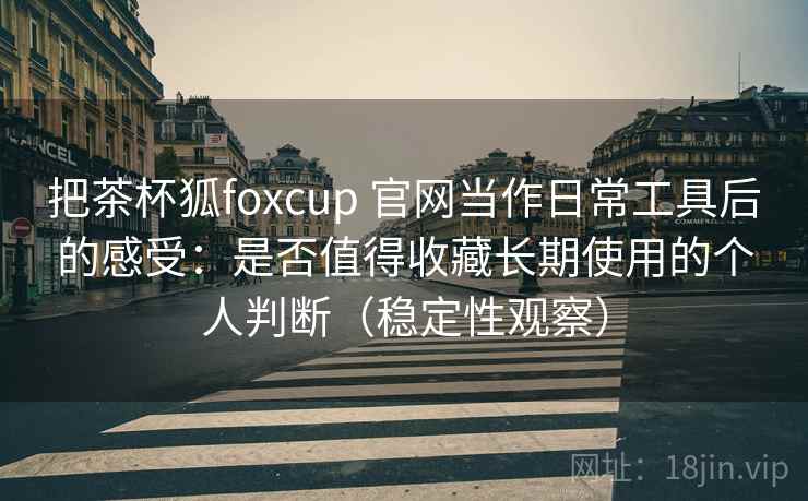把茶杯狐foxcup 官网当作日常工具后的感受：是否值得收藏长期使用的个人判断（稳定性观察）