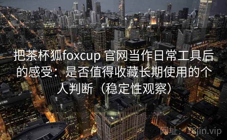把茶杯狐foxcup 官网当作日常工具后的感受：是否值得收藏长期使用的个人判断（稳定性观察）