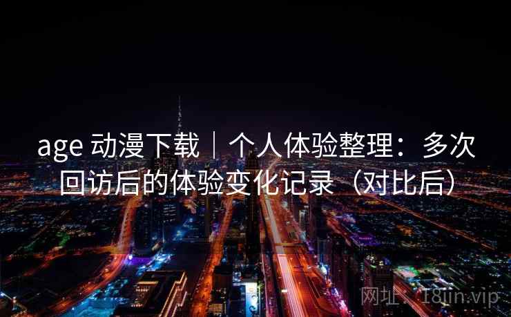 age 动漫下载｜个人体验整理：多次回访后的体验变化记录（对比后）
