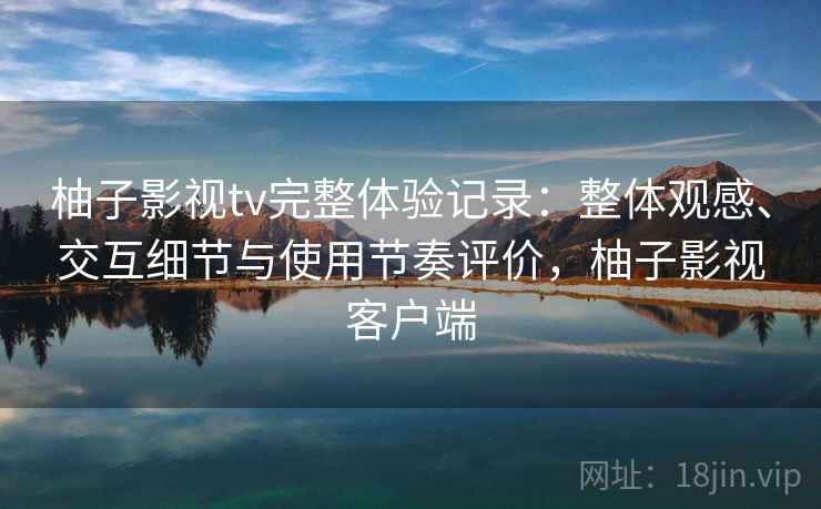 柚子影视tv完整体验记录：整体观感、交互细节与使用节奏评价，柚子影视客户端