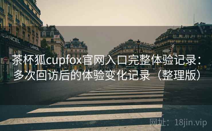 茶杯狐cupfox官网入口完整体验记录：多次回访后的体验变化记录（整理版）
