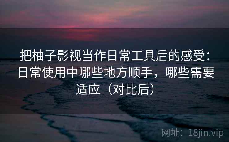 把柚子影视当作日常工具后的感受：日常使用中哪些地方顺手，哪些需要适应（对比后）