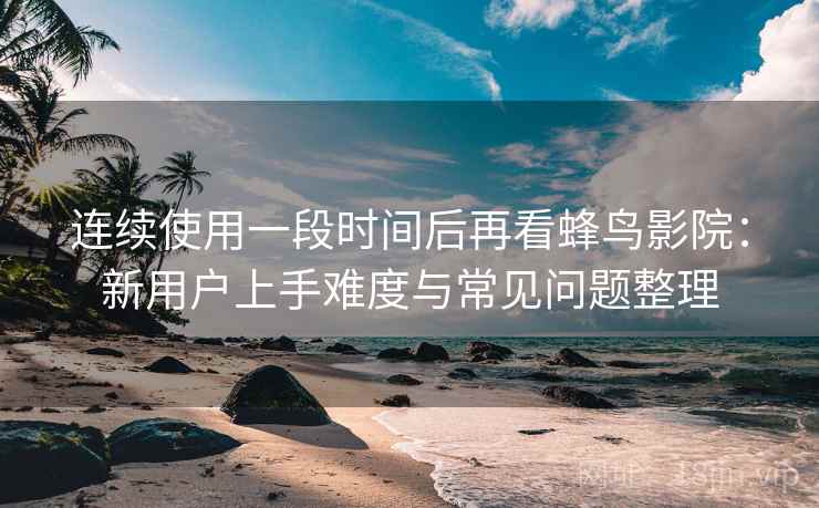 连续使用一段时间后再看蜂鸟影院：新用户上手难度与常见问题整理