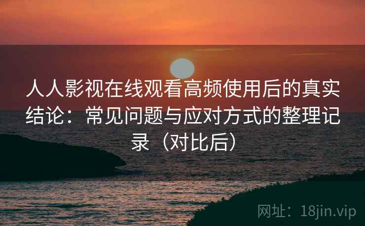 人人影视在线观看高频使用后的真实结论：常见问题与应对方式的整理记录（对比后）