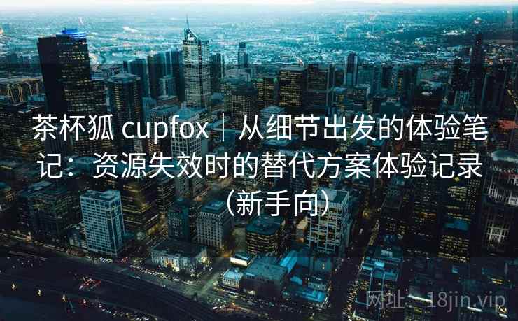 茶杯狐 cupfox｜从细节出发的体验笔记：资源失效时的替代方案体验记录（新手向）