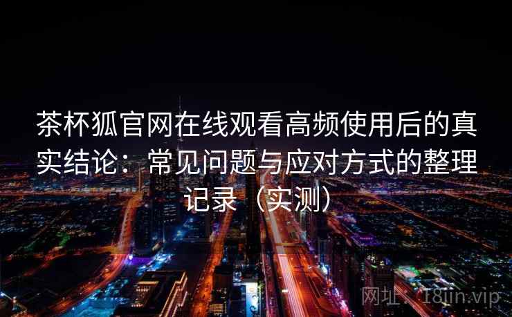 茶杯狐官网在线观看高频使用后的真实结论：常见问题与应对方式的整理记录（实测）