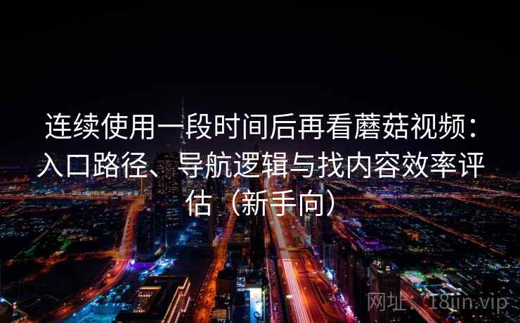 连续使用一段时间后再看蘑菇视频：入口路径、导航逻辑与找内容效率评估（新手向）