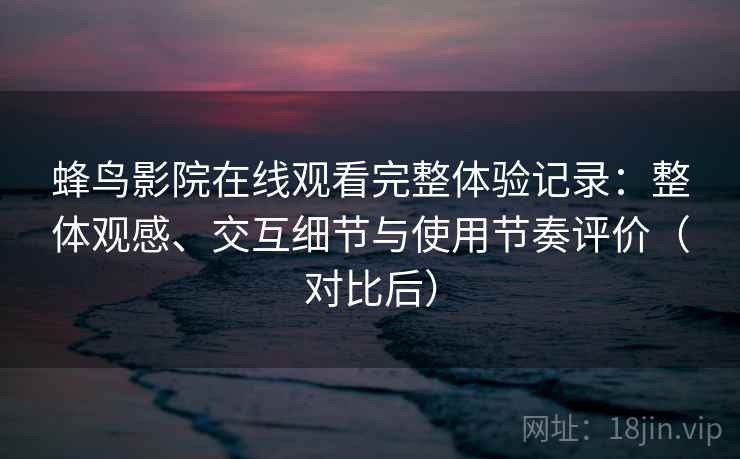 蜂鸟影院在线观看完整体验记录：整体观感、交互细节与使用节奏评价（对比后）