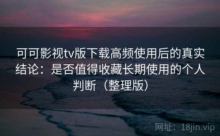 可可影视tv版下载高频使用后的真实结论：是否值得收藏长期使用的个人判断（整理版）