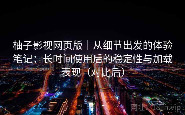 柚子影视网页版｜从细节出发的体验笔记：长时间使用后的稳定性与加载表现（对比后）