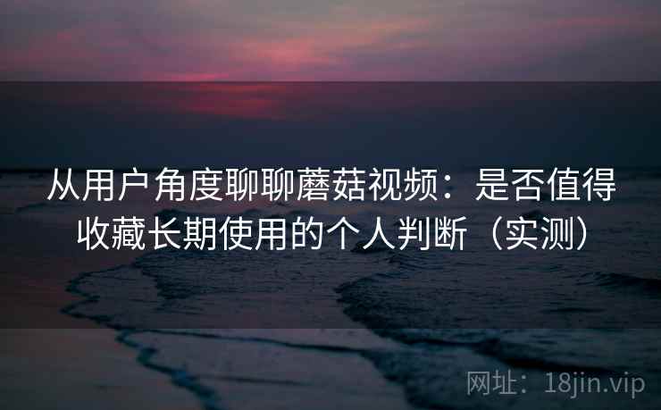 从用户角度聊聊蘑菇视频：是否值得收藏长期使用的个人判断（实测）