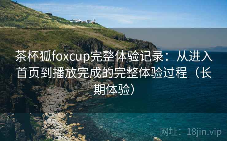 茶杯狐foxcup完整体验记录：从进入首页到播放完成的完整体验过程（长期体验）