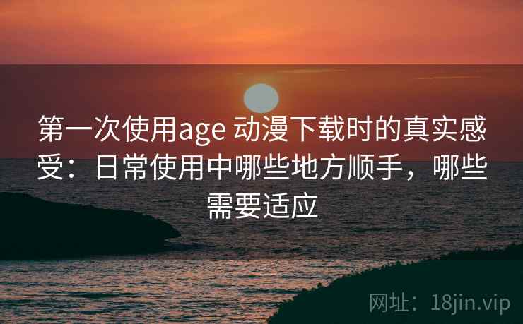 第一次使用age 动漫下载时的真实感受：日常使用中哪些地方顺手，哪些需要适应