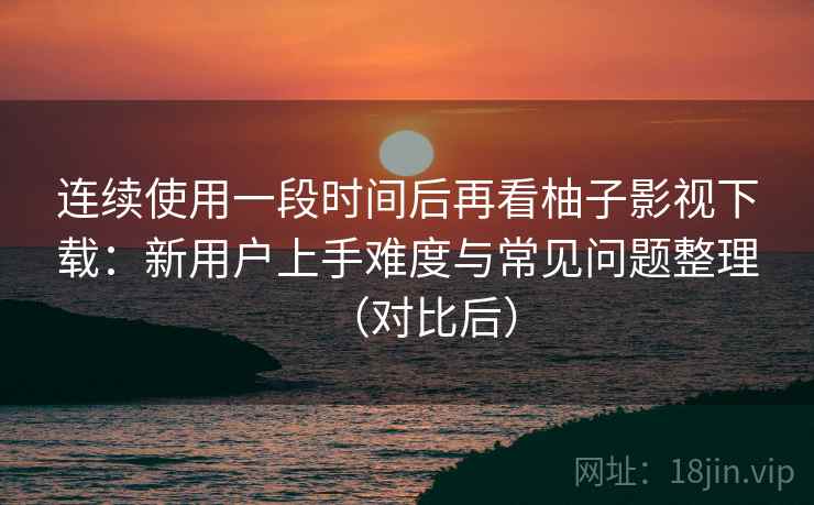 连续使用一段时间后再看柚子影视下载：新用户上手难度与常见问题整理（对比后）