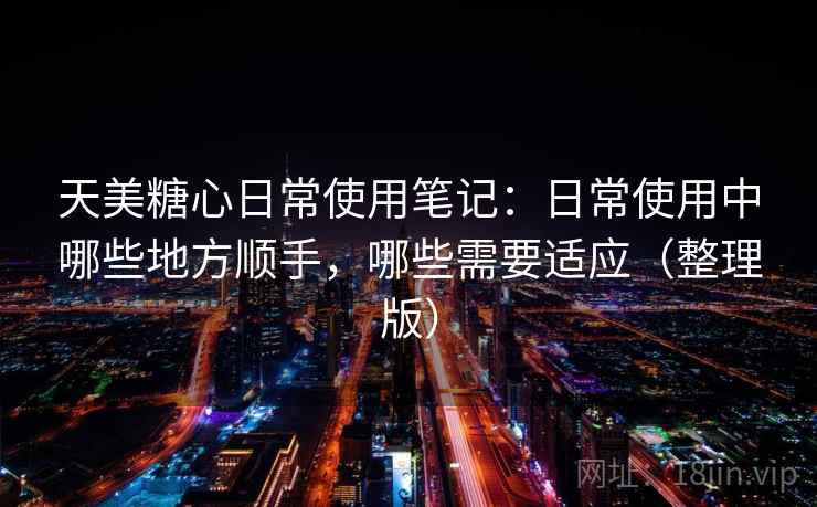 天美糖心日常使用笔记：日常使用中哪些地方顺手，哪些需要适应（整理版）