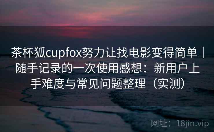 茶杯狐cupfox努力让找电影变得简单｜随手记录的一次使用感想：新用户上手难度与常见问题整理（实测）