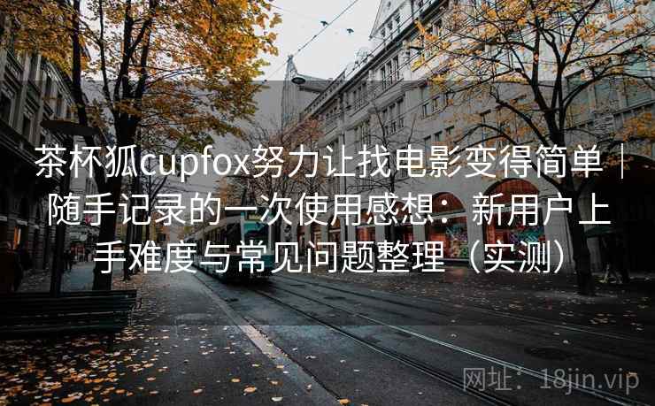 茶杯狐cupfox努力让找电影变得简单｜随手记录的一次使用感想：新用户上手难度与常见问题整理（实测）