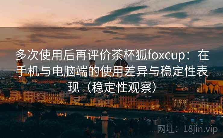 多次使用后再评价茶杯狐foxcup：在手机与电脑端的使用差异与稳定性表现（稳定性观察）
