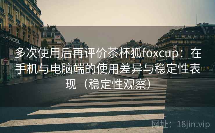 多次使用后再评价茶杯狐foxcup：在手机与电脑端的使用差异与稳定性表现（稳定性观察）