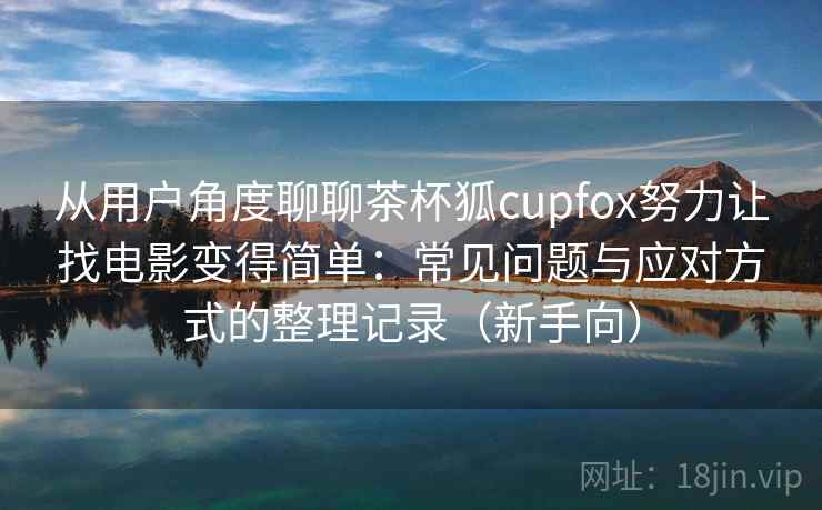 从用户角度聊聊茶杯狐cupfox努力让找电影变得简单：常见问题与应对方式的整理记录（新手向）
