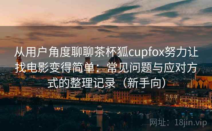 从用户角度聊聊茶杯狐cupfox努力让找电影变得简单：常见问题与应对方式的整理记录（新手向）