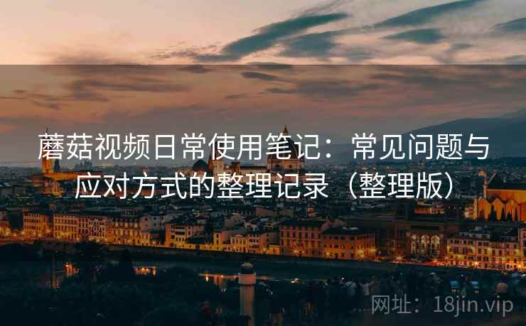 蘑菇视频日常使用笔记:常见问题与应对方式的整理记录(整理版) 蘑菇视频日常使用笔记:常见问题与应对方式的整理记录(整理版)
