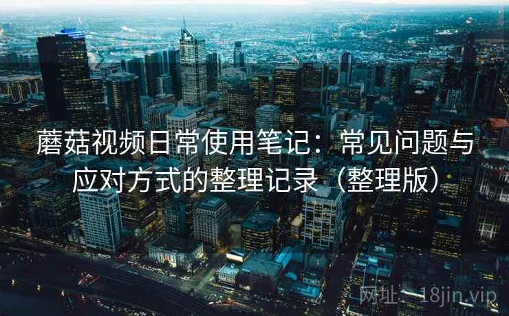 蘑菇视频日常使用笔记:常见问题与应对方式的整理记录(整理版) 蘑菇视频日常使用笔记:常见问题与应对方式的整理记录(整理版)
