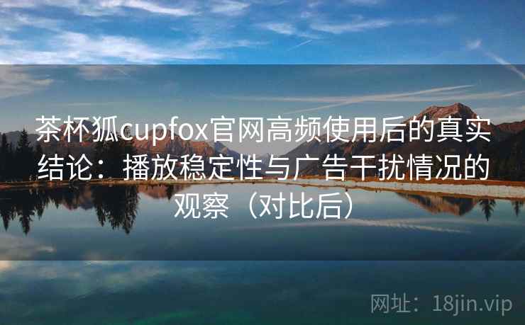 茶杯狐cupfox官网高频使用后的真实结论:播放稳定性与广告干扰情况的观察(对比后) 茶杯狐cupfox官网高频使用后的真实结论:播放稳定性与广告干扰情况的观察(对比后)