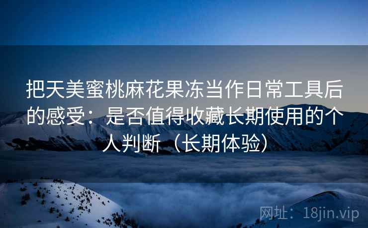 把天美蜜桃麻花果冻当作日常工具后的感受:是否值得收藏长期使用的个人判断(长期体验) 把天美蜜桃麻花果冻当作日常工具后的感受:是否值得收藏长期使用的个人判断(长期体验)