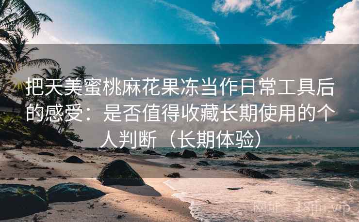 把天美蜜桃麻花果冻当作日常工具后的感受:是否值得收藏长期使用的个人判断(长期体验) 把天美蜜桃麻花果冻当作日常工具后的感受:是否值得收藏长期使用的个人判断(长期体验)