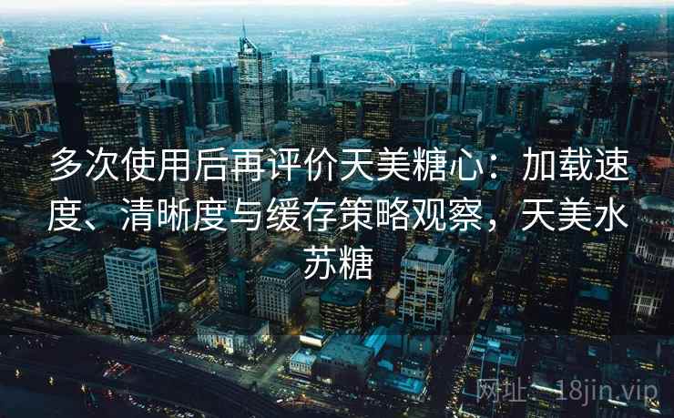 多次使用后再评价天美糖心:加载速度、清晰度与缓存策略观察,天美水苏糖 多次使用后再评价天美糖心:加载速度、清晰度与缓存策略观察,天美水苏糖
