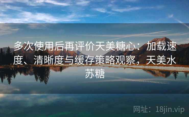 多次使用后再评价天美糖心:加载速度、清晰度与缓存策略观察,天美水苏糖 多次使用后再评价天美糖心:加载速度、清晰度与缓存策略观察,天美水苏糖