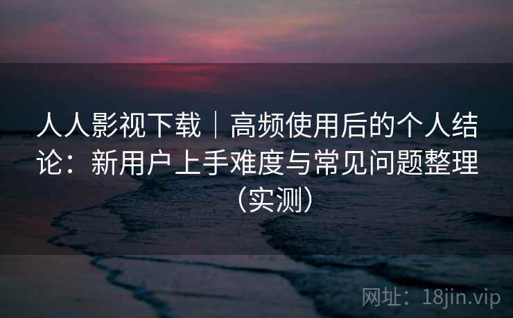 人人影视下载|高频使用后的个人结论:新用户上手难度与常见问题整理(实测) 人人影视下载|高频使用后的个人结论:新用户上手难度与常见问题整理(实测)
