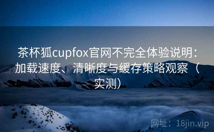 茶杯狐cupfox官网不完全体验说明:加载速度、清晰度与缓存策略观察(实测) 茶杯狐cupfox官网不完全体验说明:加载速度、清晰度与缓存策略观察(实测)