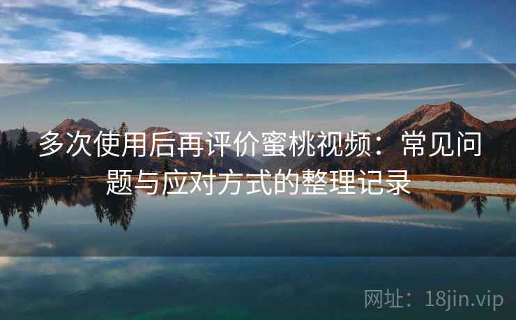 多次使用后再评价蜜桃视频:常见问题与应对方式的整理记录 多次使用后再评价蜜桃视频:常见问题与应对方式的整理记录
