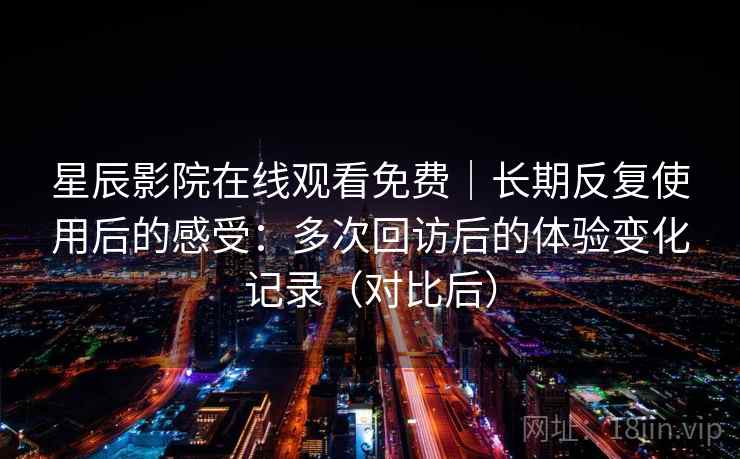 星辰影院在线观看免费|长期反复使用后的感受:多次回访后的体验变化记录(对比后) 星辰影院在线观看免费|长期反复使用后的感受:多次回访后的体验变化记录(对比后)